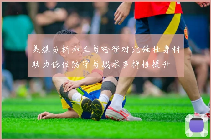美媒分析加兰与哈登对比强壮身材助力低位防守与战术多样性提升