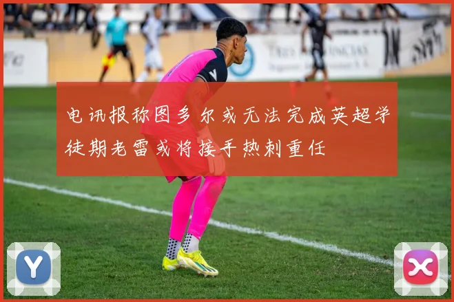 电讯报称图多尔或无法完成英超学徒期老雷或将接手热刺重任