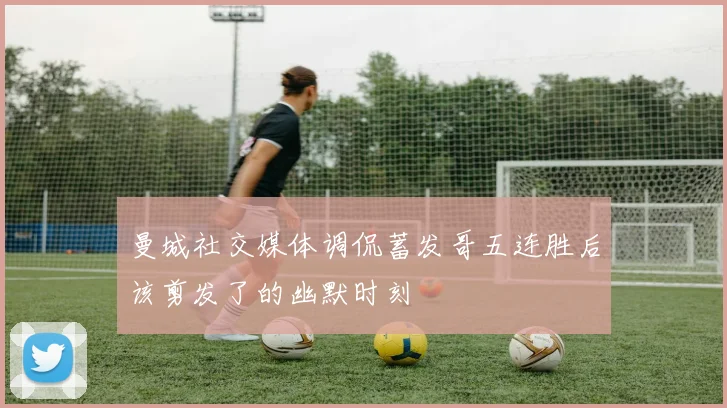 曼城社交媒体调侃蓄发哥五连胜后该剪发了的幽默时刻