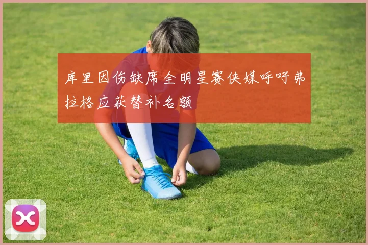 库里因伤缺席全明星赛侠媒呼吁弗拉格应获替补名额