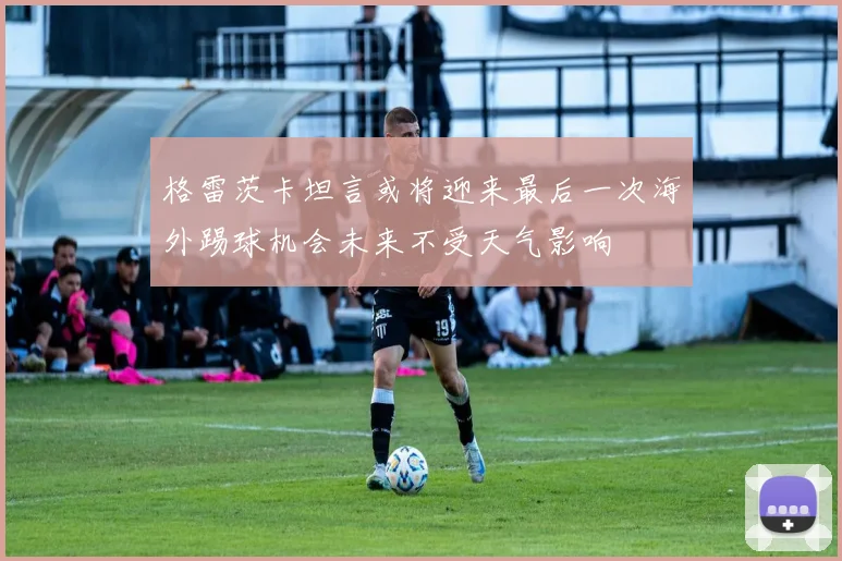 格雷茨卡坦言或将迎来最后一次海外踢球机会未来不受天气影响