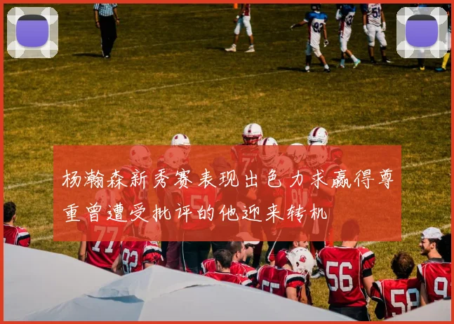 杨瀚森新秀赛表现出色力求赢得尊重曾遭受批评的他迎来转机