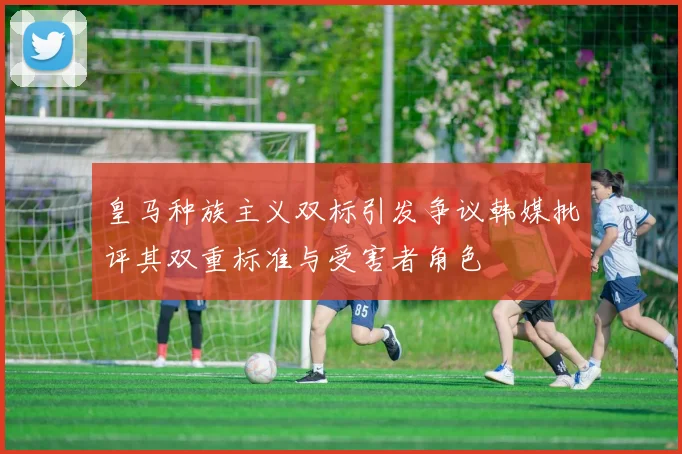 皇马种族主义双标引发争议韩媒批评其双重标准与受害者角色