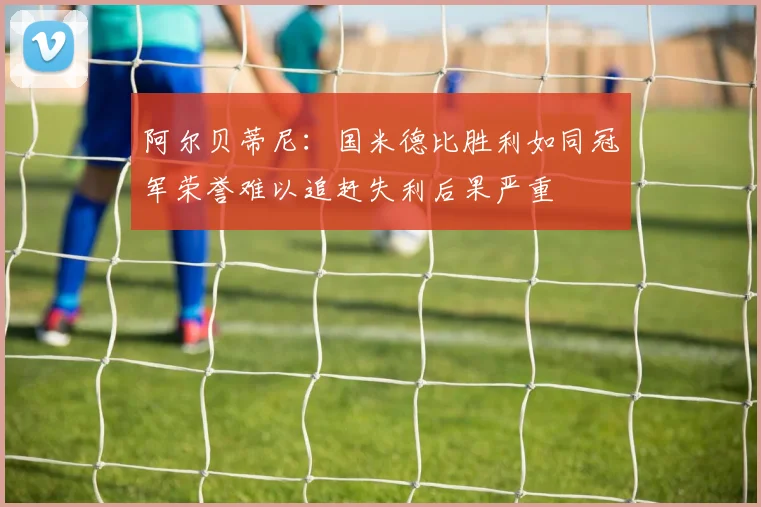 阿尔贝蒂尼：国米德比胜利如同冠军荣誉难以追赶失利后果严重