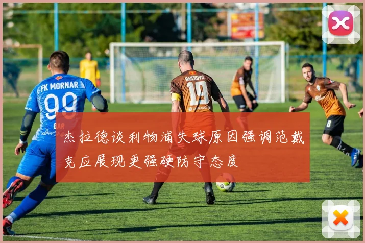 杰拉德谈利物浦失球原因强调范戴克应展现更强硬防守态度