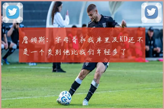 詹姆斯：字母哥和我库里及KD还不是一个类别他比我们年轻多了