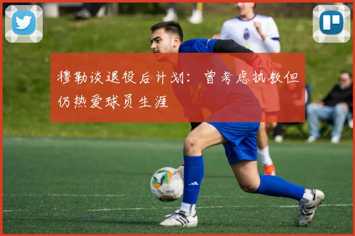 穆勒谈退役后计划：曾考虑执教但仍热爱球员生涯