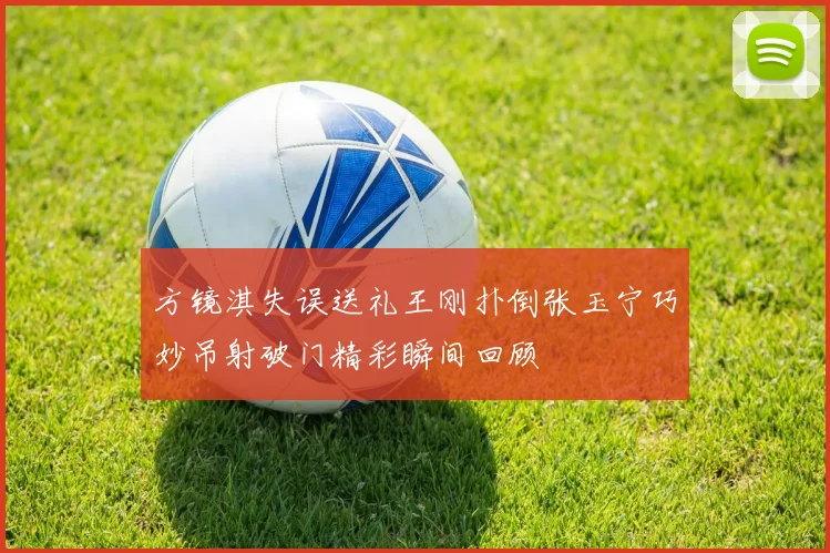 方镜淇失误送礼王刚扑倒张玉宁巧妙吊射破门精彩瞬间回顾